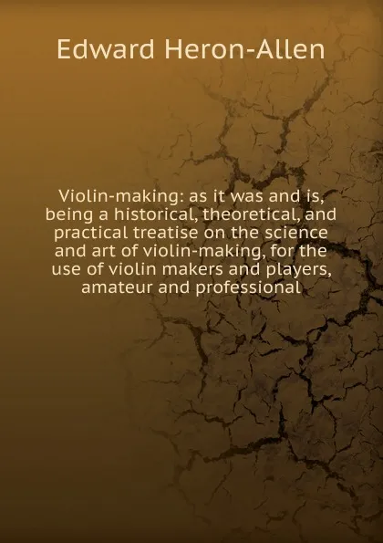 Обложка книги Violin-making: as it was and is, being a historical, theoretical, and practical treatise on the science and art of violin-making, for the use of violin makers and players, amateur and professional, Edward Heron-Allen