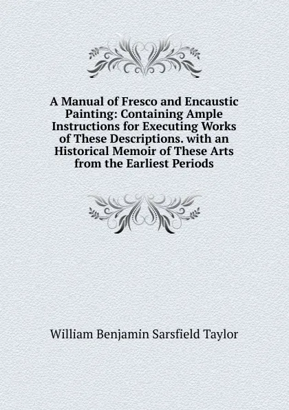 Обложка книги A Manual of Fresco and Encaustic Painting: Containing Ample Instructions for Executing Works of These Descriptions. with an Historical Memoir of These Arts from the Earliest Periods, William Benjamin Sarsfield Taylor