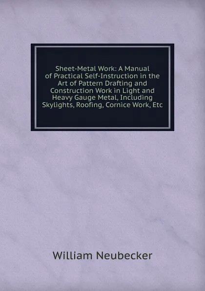 Обложка книги Sheet-Metal Work: A Manual of Practical Self-Instruction in the Art of Pattern Drafting and Construction Work in Light and Heavy Gauge Metal, Including Skylights, Roofing, Cornice Work, Etc, William Neubecker