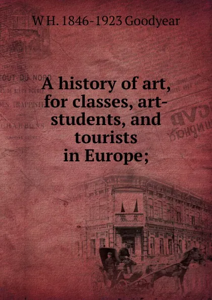 Обложка книги A history of art, for classes, art-students, and tourists in Europe;, W H. 1846-1923 Goodyear