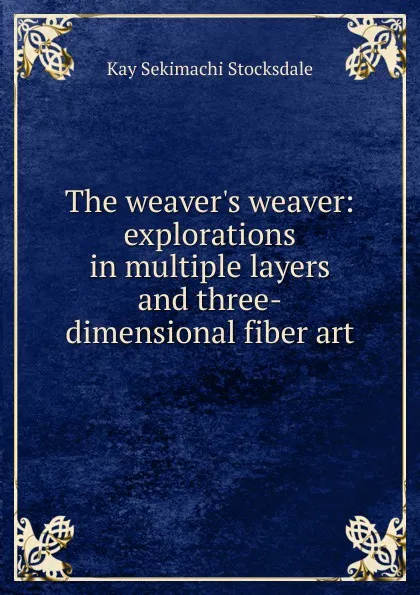 Обложка книги The weaver.s weaver: explorations in multiple layers and three-dimensional fiber art, Kay Sekimachi Stocksdale