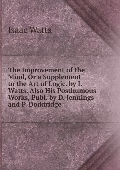 Обложка книги The Improvement of the Mind, Or a Supplement to the Art of Logic. by I. Watts. Also His Posthumous Works, Publ. by D. Jennings and P. Doddridge, Isaac Watts