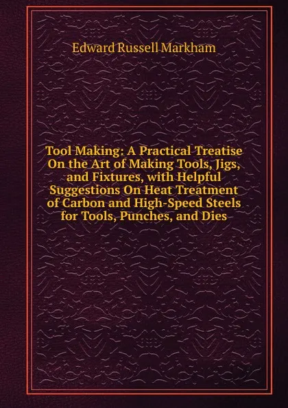 Обложка книги Tool Making: A Practical Treatise On the Art of Making Tools, Jigs, and Fixtures, with Helpful Suggestions On Heat Treatment of Carbon and High-Speed Steels for Tools, Punches, and Dies, Edward Russell Markham