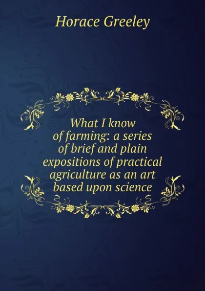 Обложка книги What I know of farming: a series of brief and plain expositions of practical agriculture as an art based upon science, Horace Greeley