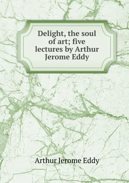 Обложка книги Delight, the soul of art; five lectures by Arthur Jerome Eddy, Arthur Jerome Eddy