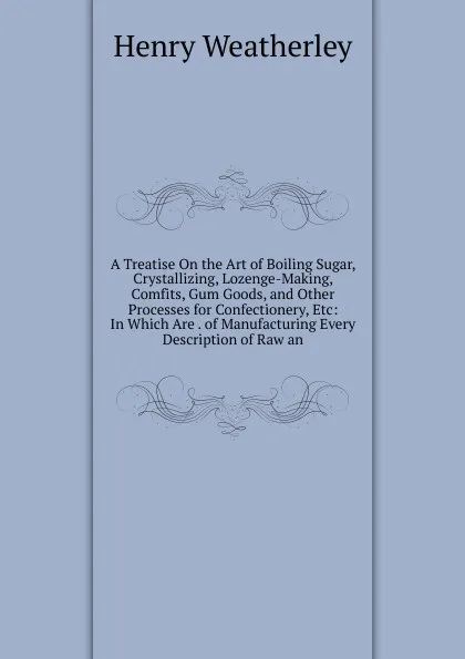 Обложка книги A Treatise On the Art of Boiling Sugar, Crystallizing, Lozenge-Making, Comfits, Gum Goods, and Other Processes for Confectionery, Etc: In Which Are . of Manufacturing Every Description of Raw an, Henry Weatherley