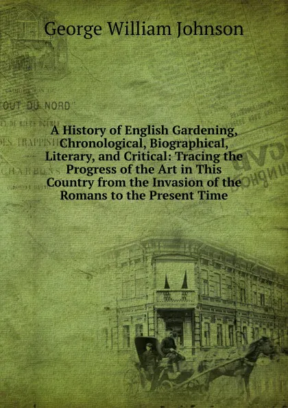 Обложка книги A History of English Gardening, Chronological, Biographical, Literary, and Critical: Tracing the Progress of the Art in This Country from the Invasion of the Romans to the Present Time, George William Johnson
