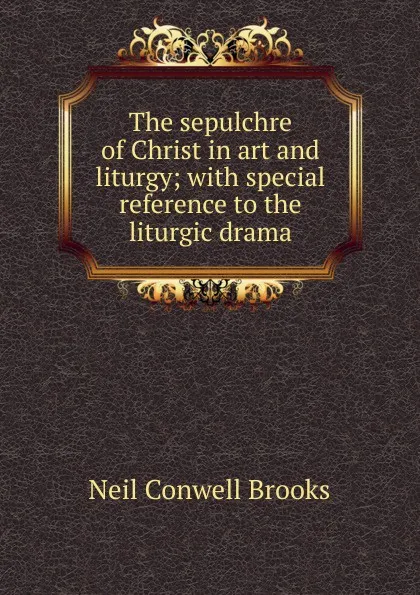 Обложка книги The sepulchre of Christ in art and liturgy; with special reference to the liturgic drama, Neil Conwell Brooks