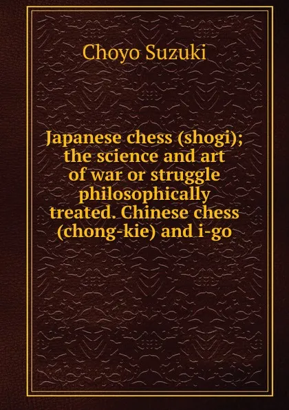 Обложка книги Japanese chess (shogi); the science and art of war or struggle philosophically treated. Chinese chess (chong-kie) and i-go, Choyo Suzuki