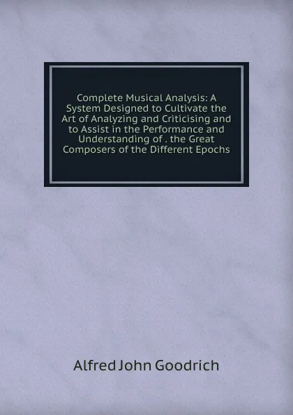 Обложка книги Complete Musical Analysis: A System Designed to Cultivate the Art of Analyzing and Criticising and to Assist in the Performance and Understanding of . the Great Composers of the Different Epochs, Alfred John Goodrich