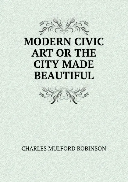 Обложка книги MODERN CIVIC ART OR THE CITY MADE BEAUTIFUL, Robinson Charles Mulford