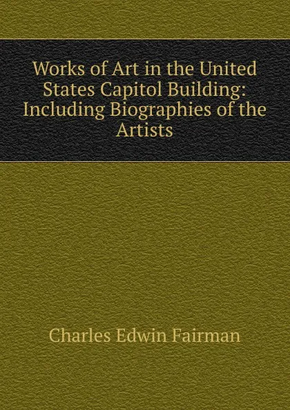 Обложка книги Works of Art in the United States Capitol Building: Including Biographies of the Artists, Charles Edwin Fairman