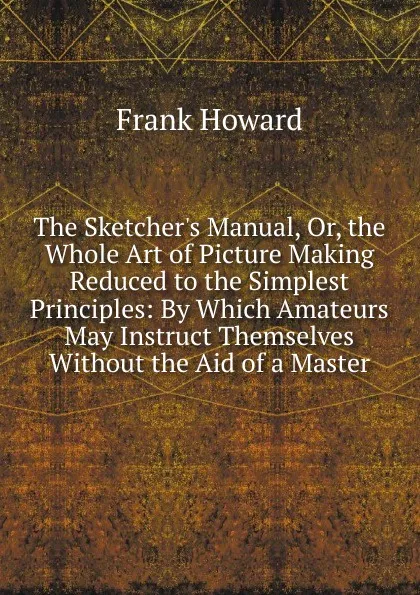 Обложка книги The Sketcher.s Manual, Or, the Whole Art of Picture Making Reduced to the Simplest Principles: By Which Amateurs May Instruct Themselves Without the Aid of a Master, Frank Howard