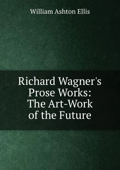 Обложка книги Richard Wagner.s Prose Works: The Art-Work of the Future, William Ashton Ellis