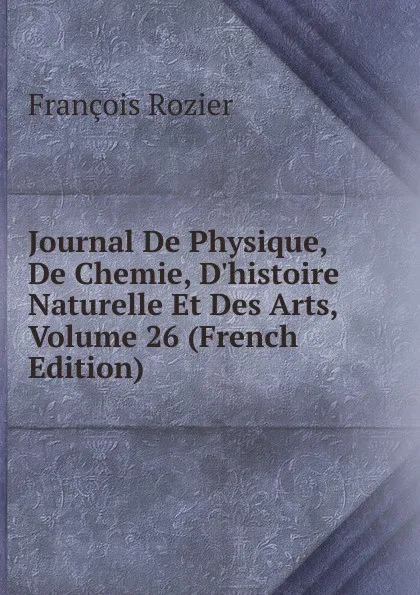 Обложка книги Journal De Physique, De Chemie, D.histoire Naturelle Et Des Arts, Volume 26 (French Edition), François Rozier