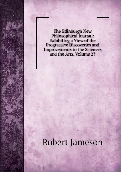 Обложка книги The Edinburgh New Philosophical Journal: Exhibiting a View of the Progressive Discoveries and Improvements in the Sciences and the Arts, Volume 27, Robert Jameson