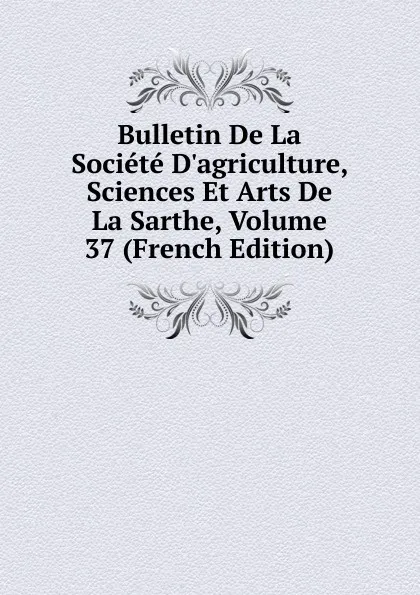 Обложка книги Bulletin De La Societe D.agriculture, Sciences Et Arts De La Sarthe, Volume 37 (French Edition), 