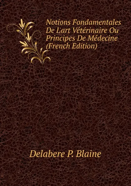 Обложка книги Notions Fondamentales De L.art Veterinaire Ou Principes De Medecine (French Edition), Delabere P. Blaine