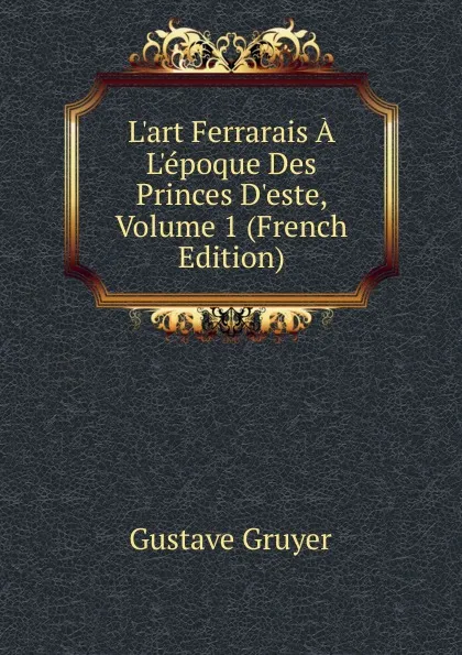 Обложка книги L.art Ferrarais A L.epoque Des Princes D.este, Volume 1 (French Edition), Gustave Gruyer