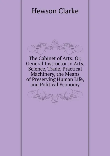 Обложка книги The Cabinet of Arts: Or, General Instructor in Arts, Science, Trade, Practical Machinery, the Means of Preserving Human Life, and Political Economy, Hewson Clarke