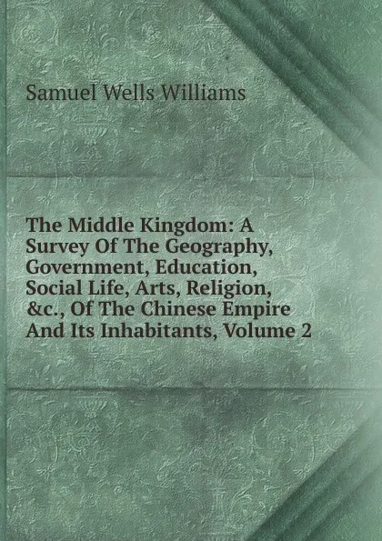 Обложка книги The Middle Kingdom: A Survey Of The Geography, Government, Education, Social Life, Arts, Religion, .c., Of The Chinese Empire And Its Inhabitants, Volume 2, Samuel Wells Williams