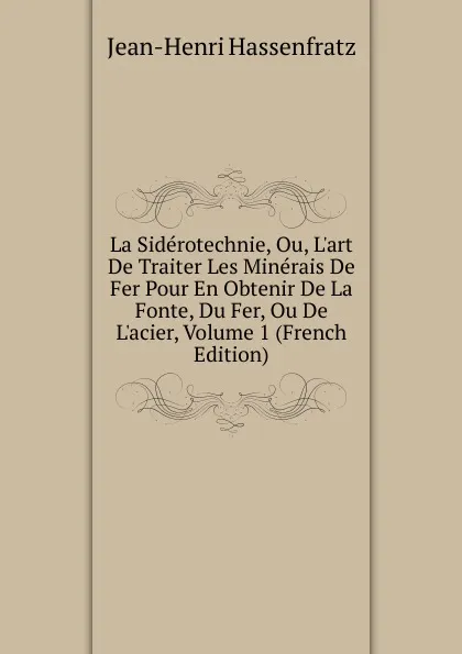 Обложка книги La Siderotechnie, Ou, L.art De Traiter Les Minerais De Fer Pour En Obtenir De La Fonte, Du Fer, Ou De L.acier, Volume 1 (French Edition), Jean-Henri Hassenfratz