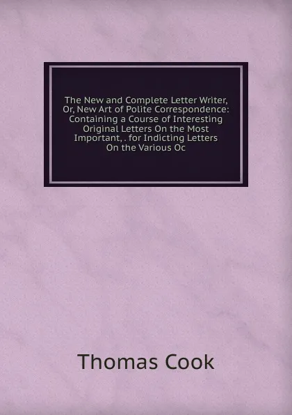 Обложка книги The New and Complete Letter Writer, Or, New Art of Polite Correspondence: Containing a Course of Interesting Original Letters On the Most Important, . for Indicting Letters On the Various Oc, Thomas Cook