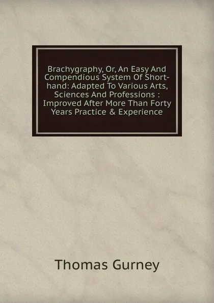 Обложка книги Brachygraphy, Or, An Easy And Compendious System Of Short-hand: Adapted To Various Arts, Sciences And Professions : Improved After More Than Forty Years Practice . Experience, Thomas Gurney