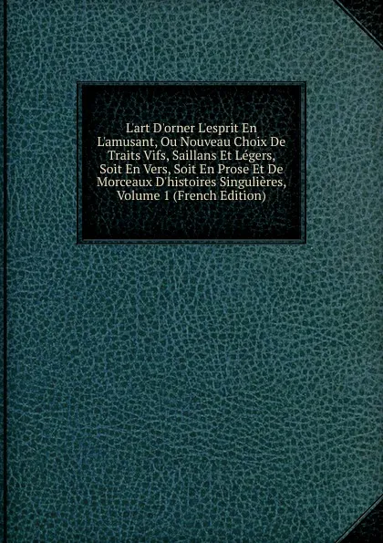 Обложка книги L.art D.orner L.esprit En L.amusant, Ou Nouveau Choix De Traits Vifs, Saillans Et Legers, Soit En Vers, Soit En Prose Et De Morceaux D.histoires Singulieres, Volume 1 (French Edition), 