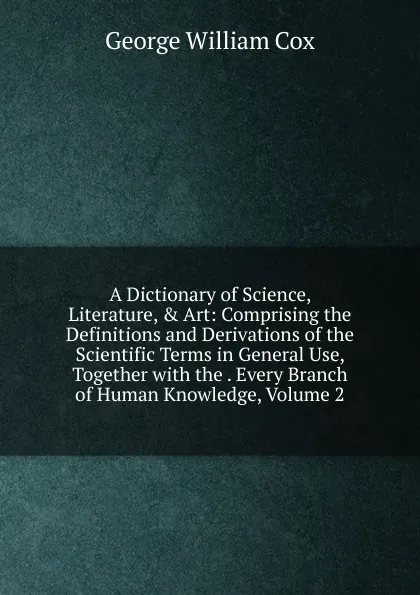 Обложка книги A Dictionary of Science, Literature, . Art: Comprising the Definitions and Derivations of the Scientific Terms in General Use, Together with the . Every Branch of Human Knowledge, Volume 2, George W. Cox