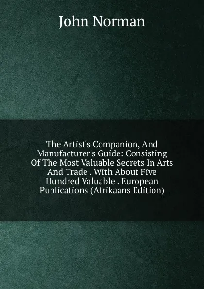 Обложка книги The Artist.s Companion, And Manufacturer.s Guide: Consisting Of The Most Valuable Secrets In Arts And Trade . With About Five Hundred Valuable . European Publications (Afrikaans Edition), John Norman