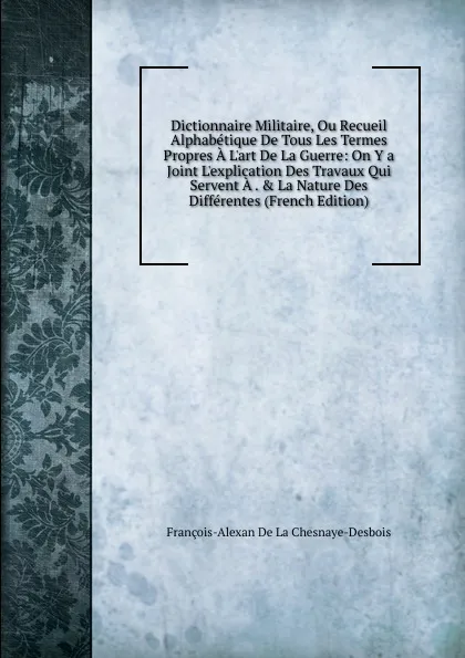 Обложка книги Dictionnaire Militaire, Ou Recueil Alphabetique De Tous Les Termes Propres A L.art De La Guerre: On Y a Joint L.explication Des Travaux Qui Servent A . . La Nature Des Differentes (French Edition), François-Alexan De La Chesnaye-Desbois