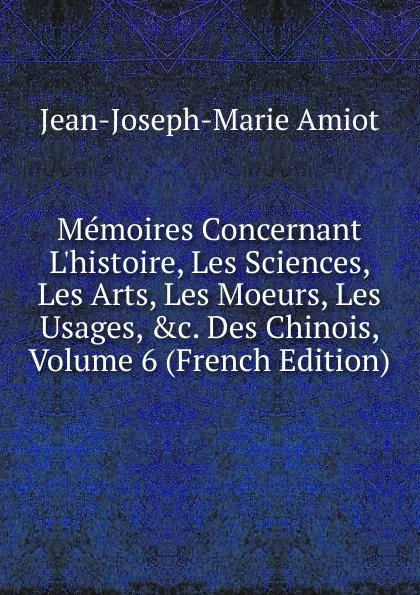 Обложка книги Memoires Concernant L.histoire, Les Sciences, Les Arts, Les Moeurs, Les Usages, .c. Des Chinois, Volume 6 (French Edition), Jean-Joseph-Marie Amiot