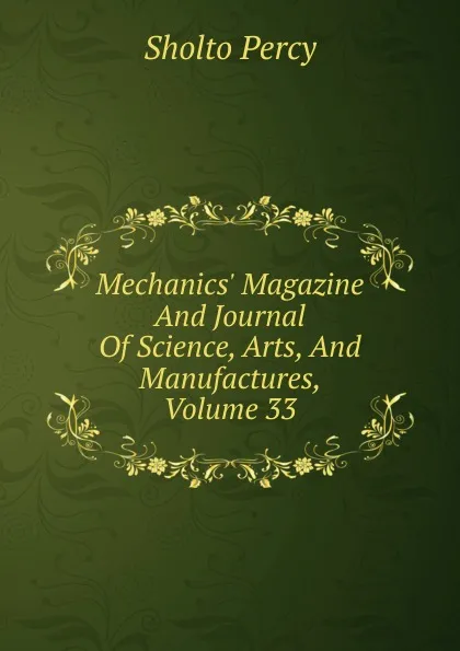 Обложка книги Mechanics. Magazine And Journal Of Science, Arts, And Manufactures, Volume 33, Sholto Percy