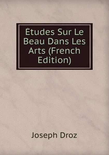 Обложка книги Etudes Sur Le Beau Dans Les Arts (French Edition), Joseph Droz