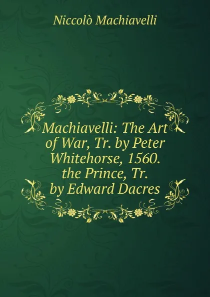 Обложка книги Machiavelli: The Art of War, Tr. by Peter Whitehorse, 1560. the Prince, Tr. by Edward Dacres, Machiavelli Niccolò