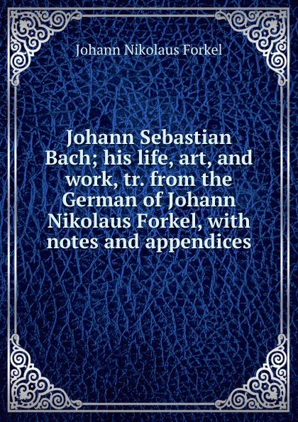 Обложка книги Johann Sebastian Bach; his life, art, and work, tr. from the German of Johann Nikolaus Forkel, with notes and appendices, Johann Nikolaus Forkel