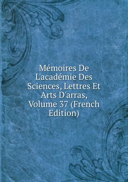 Обложка книги Memoires De L.academie Des Sciences, Lettres Et Arts D.arras, Volume 37 (French Edition), 