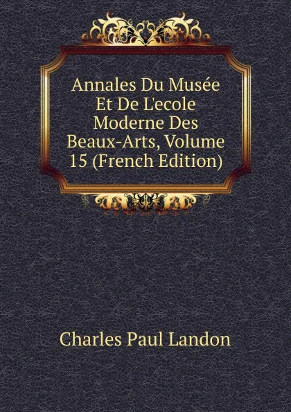 Обложка книги Annales Du Musee Et De L.ecole Moderne Des Beaux-Arts, Volume 15 (French Edition), Charles Paul Landon