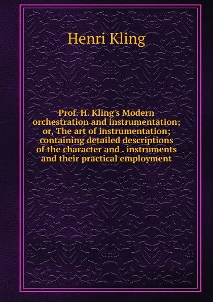 Обложка книги Prof. H. Kling.s Modern orchestration and instrumentation; or, The art of instrumentation; containing detailed descriptions of the character and . instruments and their practical employment, Henri Kling