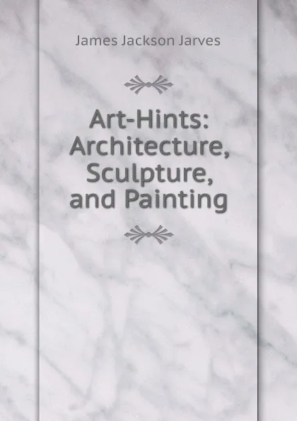 Обложка книги Art-Hints: Architecture, Sculpture, and Painting, James Jackson Jarves