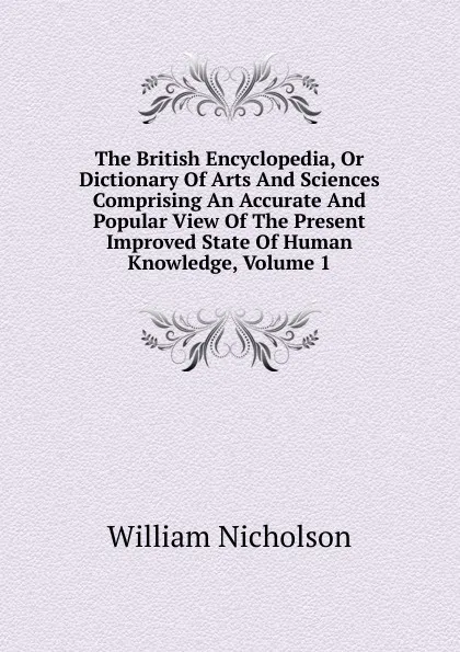 Обложка книги The British Encyclopedia, Or Dictionary Of Arts And Sciences Comprising An Accurate And Popular View Of The Present Improved State Of Human Knowledge, Volume 1, William Nicholson