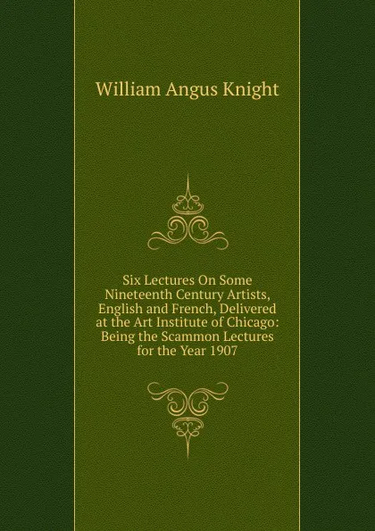 Обложка книги Six Lectures On Some Nineteenth Century Artists, English and French, Delivered at the Art Institute of Chicago: Being the Scammon Lectures for the Year 1907, Knight William Angus