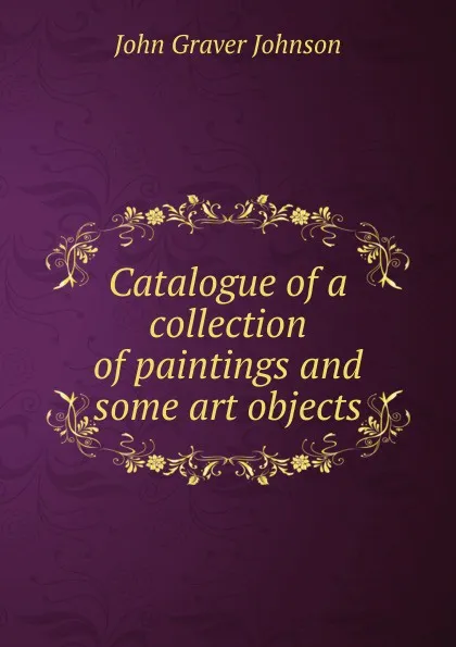 Обложка книги Catalogue of a collection of paintings and some art objects, John Graver Johnson