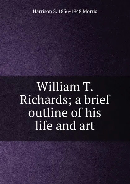 Обложка книги William T. Richards; a brief outline of his life and art, Harrison S. 1856-1948 Morris