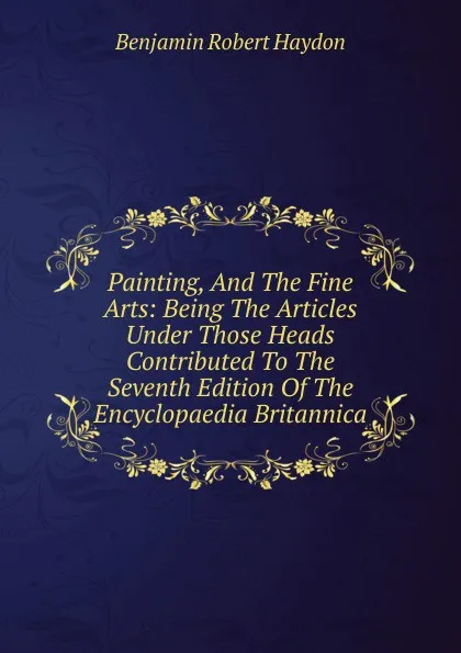 Обложка книги Painting, And The Fine Arts: Being The Articles Under Those Heads Contributed To The Seventh Edition Of The Encyclopaedia Britannica, Benjamin Robert Haydon