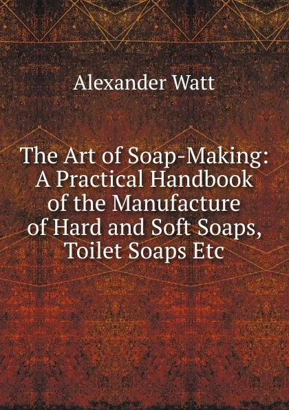 Обложка книги The Art of Soap-Making: A Practical Handbook of the Manufacture of Hard and Soft Soaps, Toilet Soaps Etc, Alexander Watt