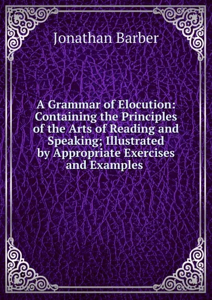 Обложка книги A Grammar of Elocution: Containing the Principles of the Arts of Reading and Speaking; Illustrated by Appropriate Exercises and Examples ., Jonathan Barber