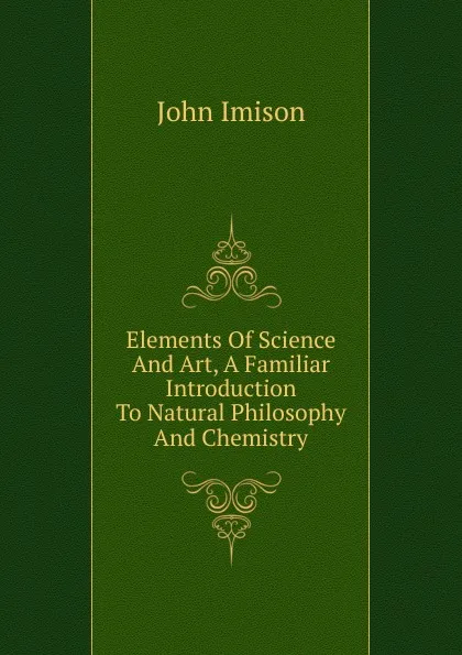 Обложка книги Elements Of Science And Art, A Familiar Introduction To Natural Philosophy And Chemistry, John Imison