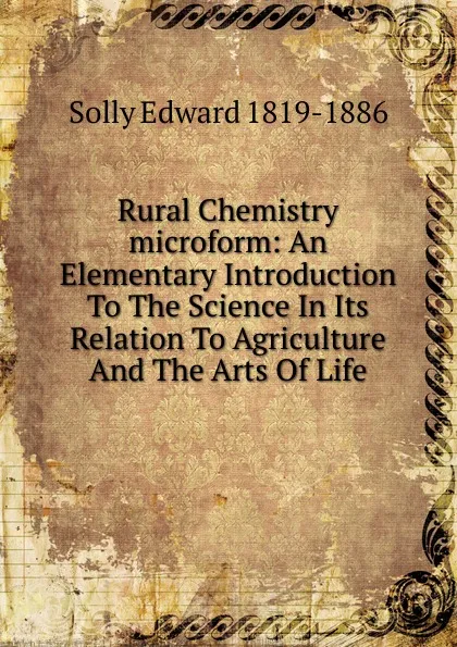 Обложка книги Rural Chemistry microform: An Elementary Introduction To The Science In Its Relation To Agriculture And The Arts Of Life, Solly Edward 1819-1886